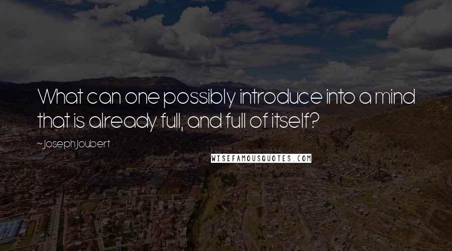 Joseph Joubert Quotes: What can one possibly introduce into a mind that is already full, and full of itself?