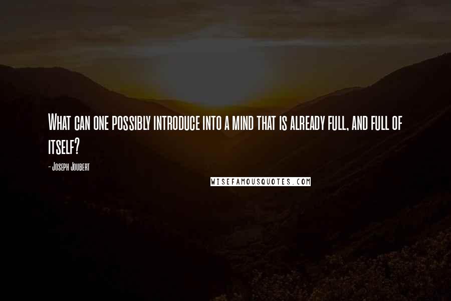 Joseph Joubert Quotes: What can one possibly introduce into a mind that is already full, and full of itself?