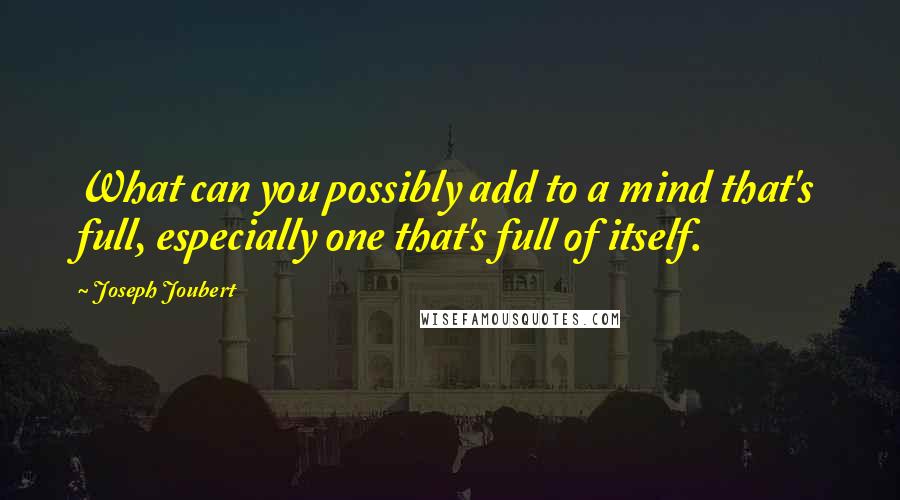 Joseph Joubert Quotes: What can you possibly add to a mind that's full, especially one that's full of itself.