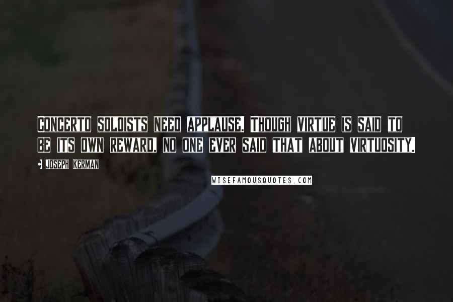 Joseph Kerman Quotes: Concerto soloists need applause. Though virtue is said to be its own reward, no one ever said that about virtuosity.