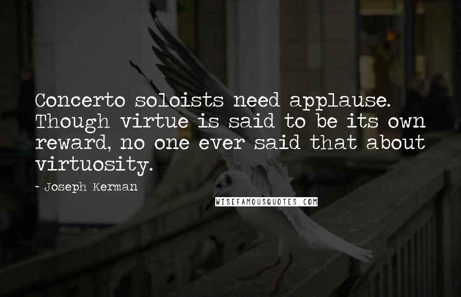 Joseph Kerman Quotes: Concerto soloists need applause. Though virtue is said to be its own reward, no one ever said that about virtuosity.