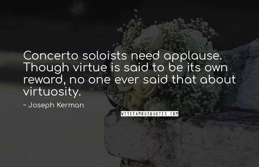 Joseph Kerman Quotes: Concerto soloists need applause. Though virtue is said to be its own reward, no one ever said that about virtuosity.