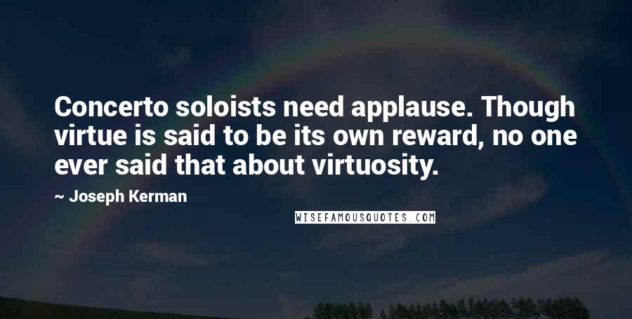 Joseph Kerman Quotes: Concerto soloists need applause. Though virtue is said to be its own reward, no one ever said that about virtuosity.