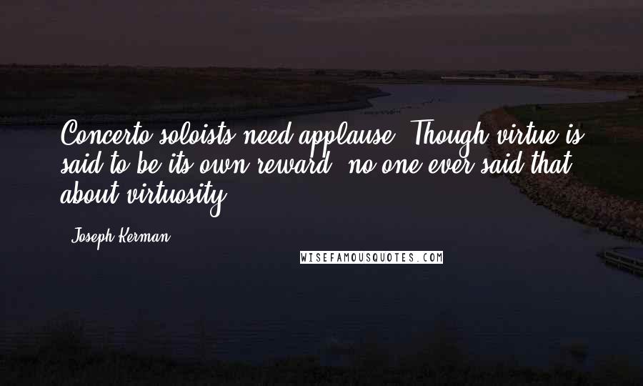 Joseph Kerman Quotes: Concerto soloists need applause. Though virtue is said to be its own reward, no one ever said that about virtuosity.