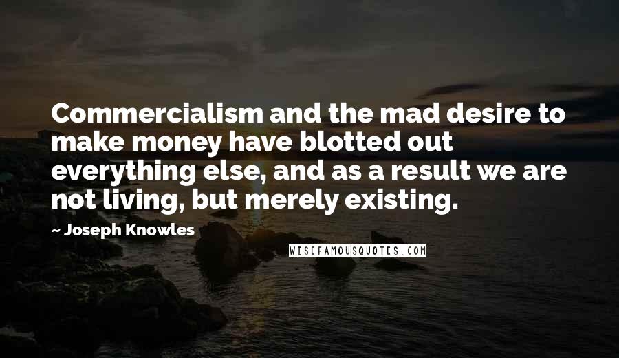 Joseph Knowles Quotes: Commercialism and the mad desire to make money have blotted out everything else, and as a result we are not living, but merely existing.