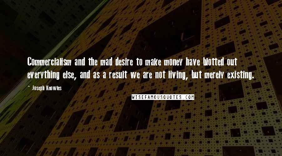 Joseph Knowles Quotes: Commercialism and the mad desire to make money have blotted out everything else, and as a result we are not living, but merely existing.