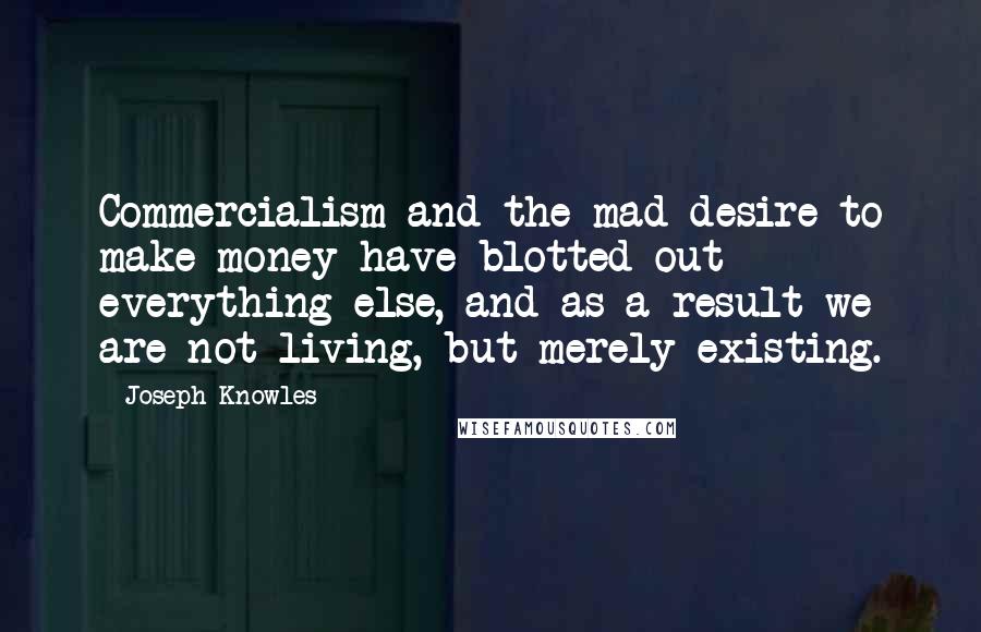 Joseph Knowles Quotes: Commercialism and the mad desire to make money have blotted out everything else, and as a result we are not living, but merely existing.