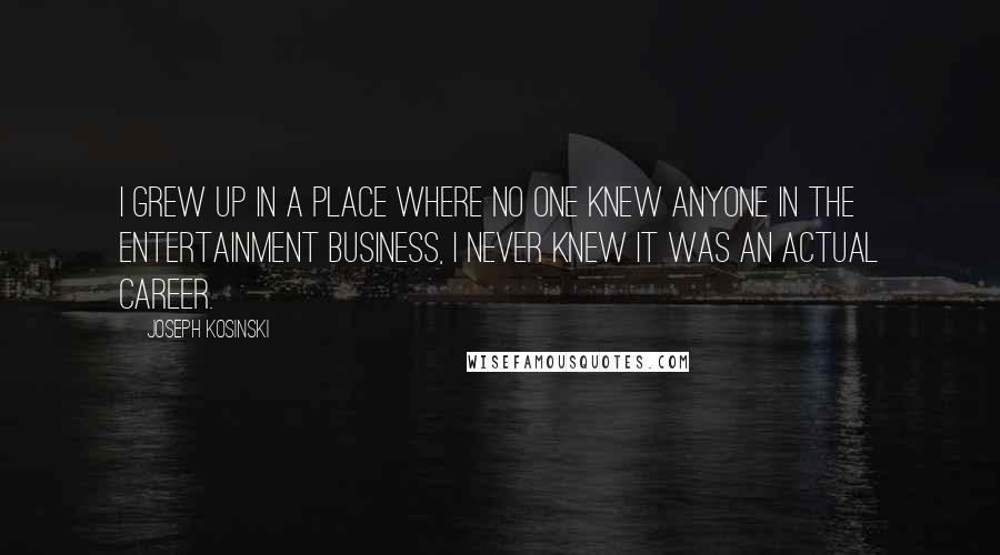 Joseph Kosinski Quotes: I grew up in a place where no one knew anyone in the entertainment business, I never knew it was an actual career.