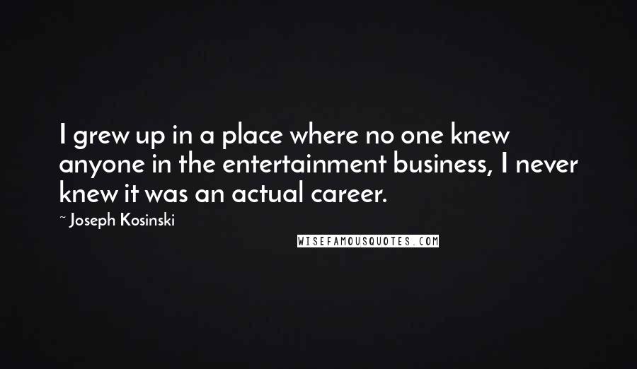 Joseph Kosinski Quotes: I grew up in a place where no one knew anyone in the entertainment business, I never knew it was an actual career.