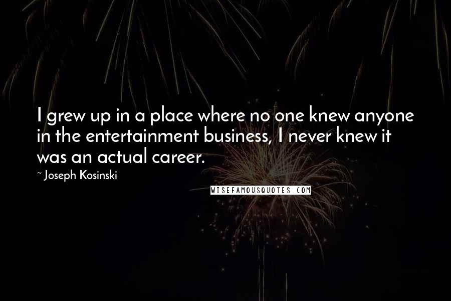 Joseph Kosinski Quotes: I grew up in a place where no one knew anyone in the entertainment business, I never knew it was an actual career.