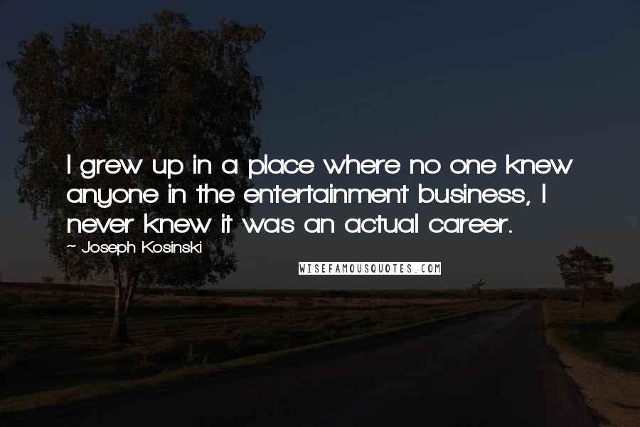 Joseph Kosinski Quotes: I grew up in a place where no one knew anyone in the entertainment business, I never knew it was an actual career.