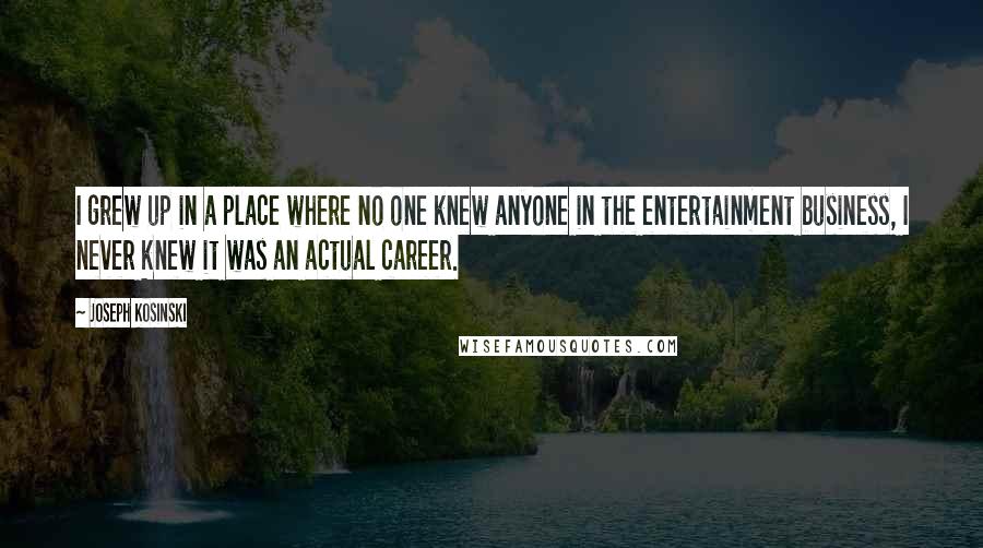 Joseph Kosinski Quotes: I grew up in a place where no one knew anyone in the entertainment business, I never knew it was an actual career.