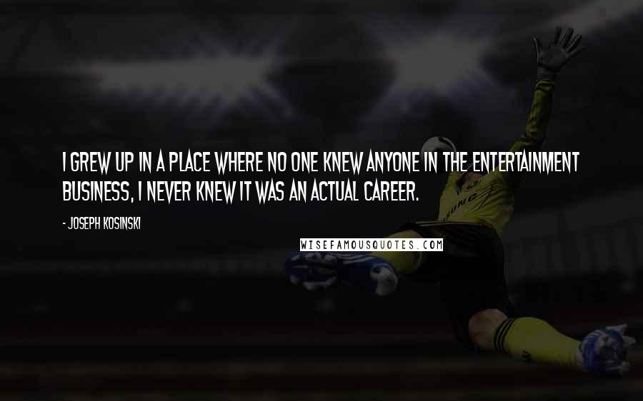 Joseph Kosinski Quotes: I grew up in a place where no one knew anyone in the entertainment business, I never knew it was an actual career.