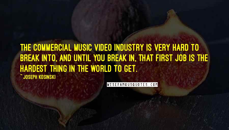 Joseph Kosinski Quotes: The commercial music video industry is very hard to break into, and until you break in, that first job is the hardest thing in the world to get.