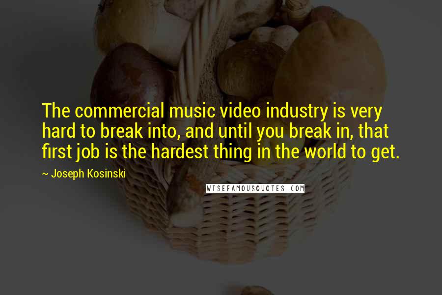 Joseph Kosinski Quotes: The commercial music video industry is very hard to break into, and until you break in, that first job is the hardest thing in the world to get.