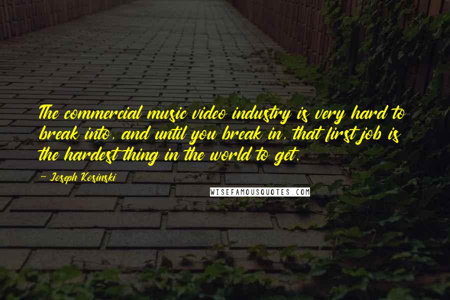 Joseph Kosinski Quotes: The commercial music video industry is very hard to break into, and until you break in, that first job is the hardest thing in the world to get.
