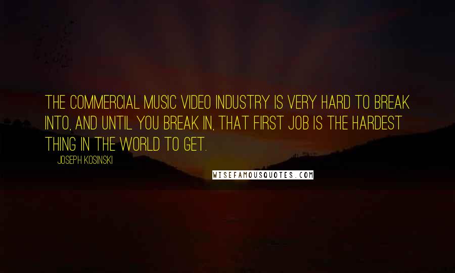 Joseph Kosinski Quotes: The commercial music video industry is very hard to break into, and until you break in, that first job is the hardest thing in the world to get.