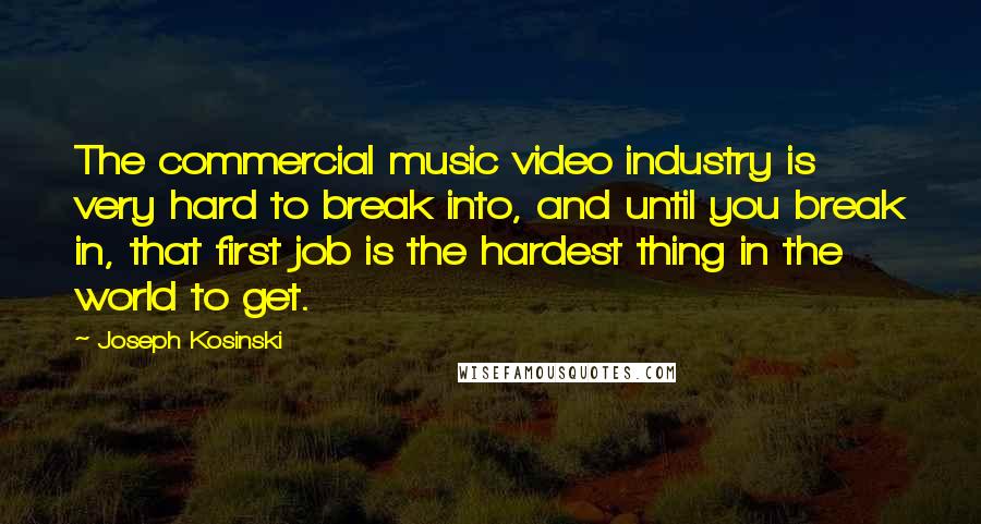 Joseph Kosinski Quotes: The commercial music video industry is very hard to break into, and until you break in, that first job is the hardest thing in the world to get.