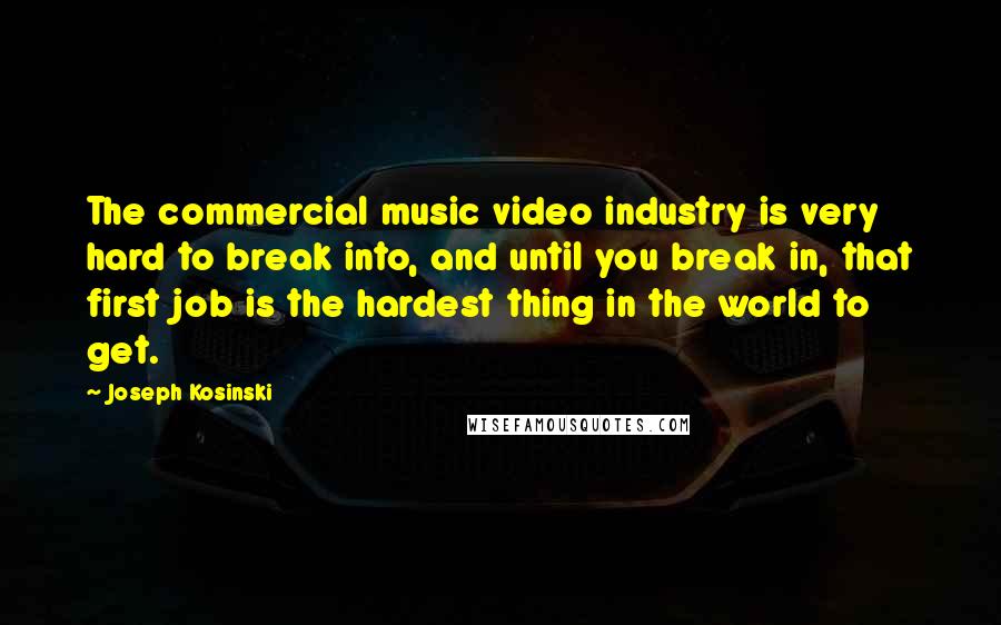 Joseph Kosinski Quotes: The commercial music video industry is very hard to break into, and until you break in, that first job is the hardest thing in the world to get.