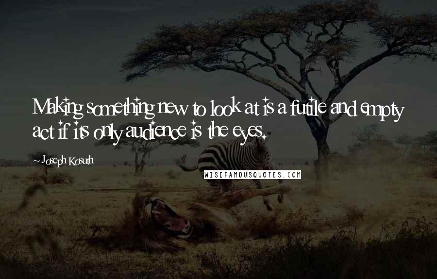 Joseph Kosuth Quotes: Making something new to look at is a futile and empty act if its only audience is the eyes.