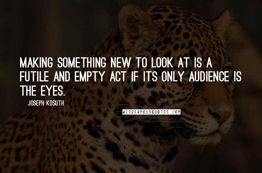 Joseph Kosuth Quotes: Making something new to look at is a futile and empty act if its only audience is the eyes.