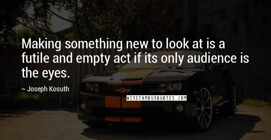 Joseph Kosuth Quotes: Making something new to look at is a futile and empty act if its only audience is the eyes.