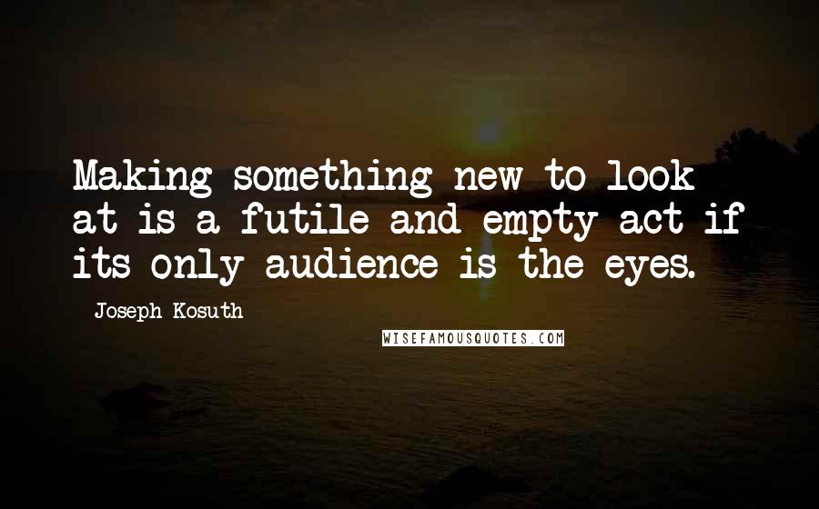 Joseph Kosuth Quotes: Making something new to look at is a futile and empty act if its only audience is the eyes.