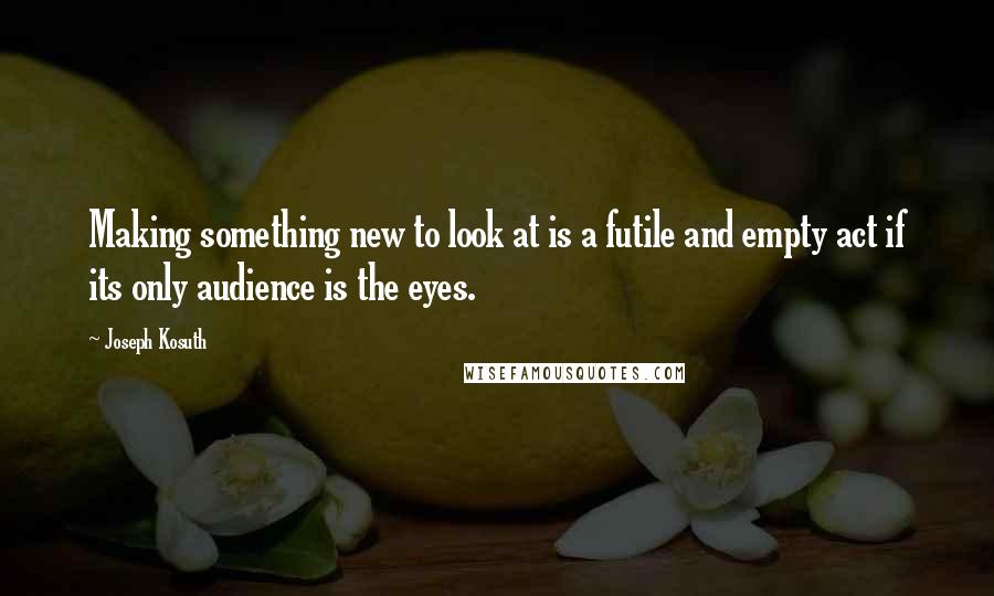 Joseph Kosuth Quotes: Making something new to look at is a futile and empty act if its only audience is the eyes.