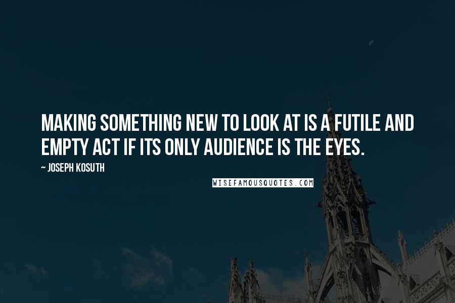Joseph Kosuth Quotes: Making something new to look at is a futile and empty act if its only audience is the eyes.