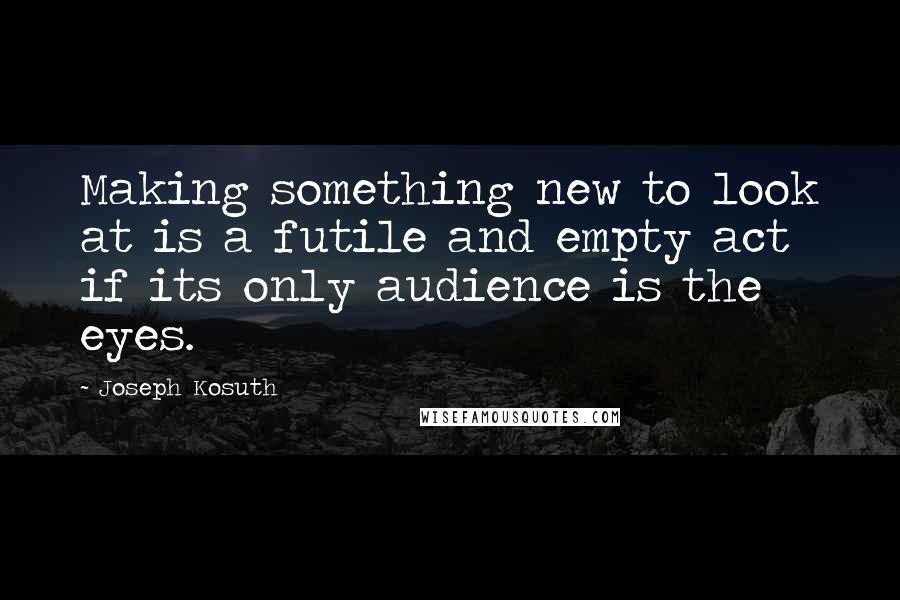 Joseph Kosuth Quotes: Making something new to look at is a futile and empty act if its only audience is the eyes.