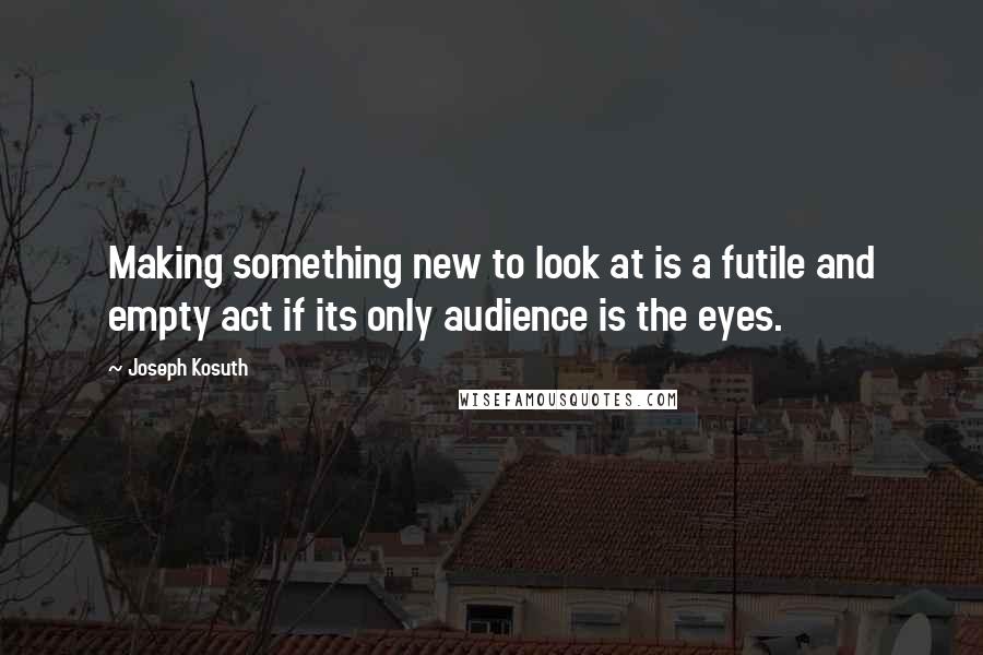 Joseph Kosuth Quotes: Making something new to look at is a futile and empty act if its only audience is the eyes.