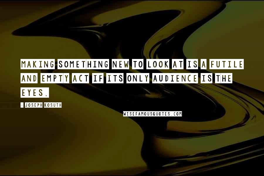Joseph Kosuth Quotes: Making something new to look at is a futile and empty act if its only audience is the eyes.