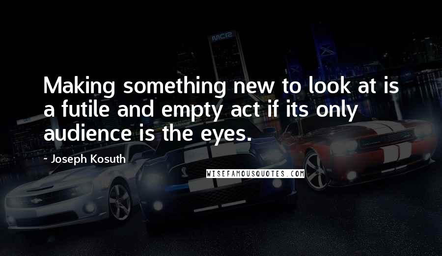 Joseph Kosuth Quotes: Making something new to look at is a futile and empty act if its only audience is the eyes.
