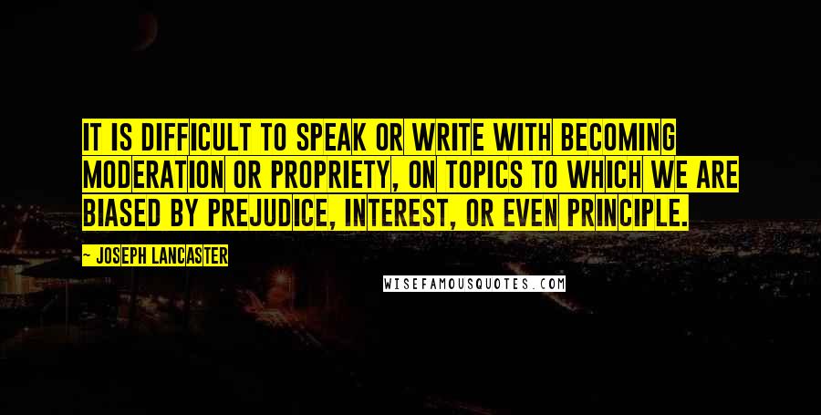 Joseph Lancaster Quotes: IT is difficult to speak or write with becoming moderation or propriety, on topics to which we are biased by prejudice, interest, or even principle.