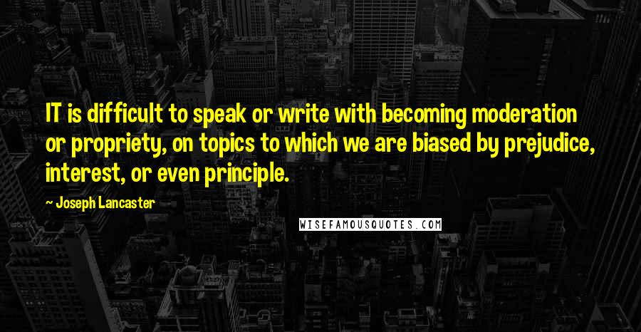 Joseph Lancaster Quotes: IT is difficult to speak or write with becoming moderation or propriety, on topics to which we are biased by prejudice, interest, or even principle.