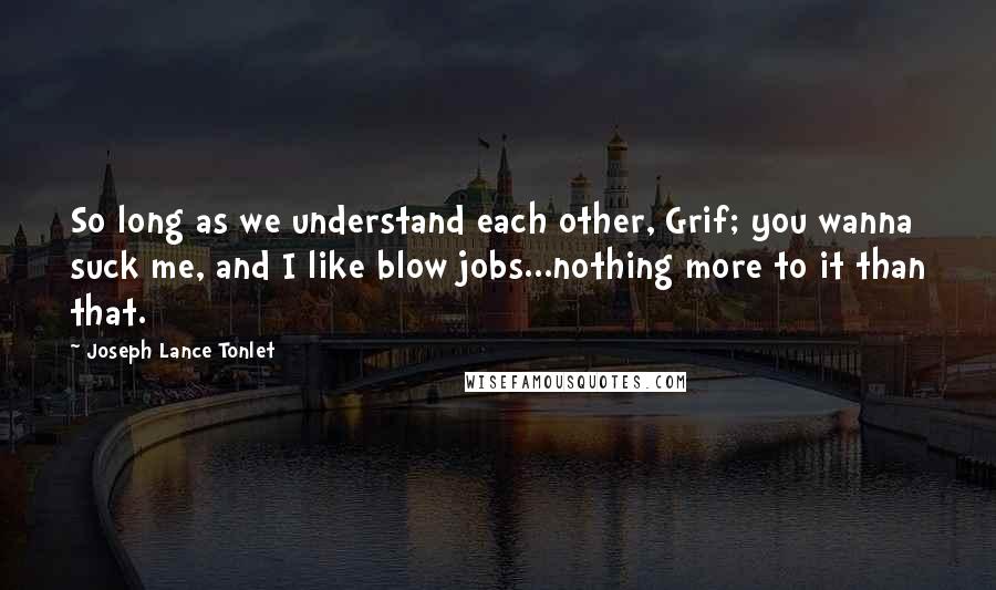 Joseph Lance Tonlet Quotes: So long as we understand each other, Grif; you wanna suck me, and I like blow jobs...nothing more to it than that.