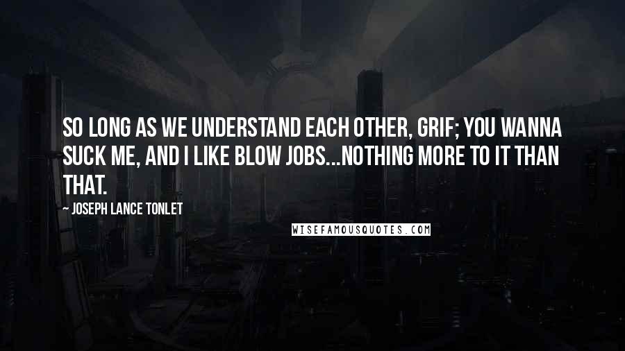 Joseph Lance Tonlet Quotes: So long as we understand each other, Grif; you wanna suck me, and I like blow jobs...nothing more to it than that.