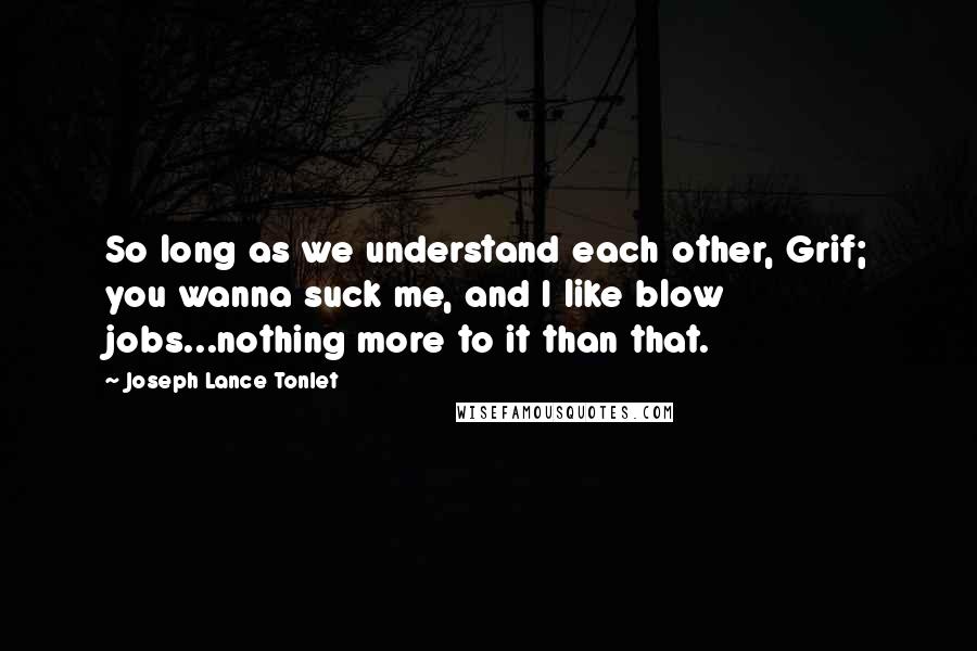 Joseph Lance Tonlet Quotes: So long as we understand each other, Grif; you wanna suck me, and I like blow jobs...nothing more to it than that.