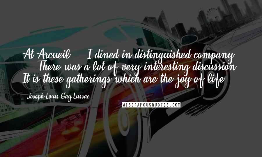 Joseph Louis Gay-Lussac Quotes: At Arcueil ... I dined in distinguished company ... There was a lot of very interesting discussion. It is these gatherings which are the joy of life.