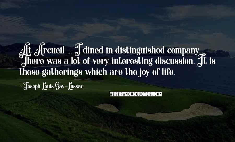 Joseph Louis Gay-Lussac Quotes: At Arcueil ... I dined in distinguished company ... There was a lot of very interesting discussion. It is these gatherings which are the joy of life.