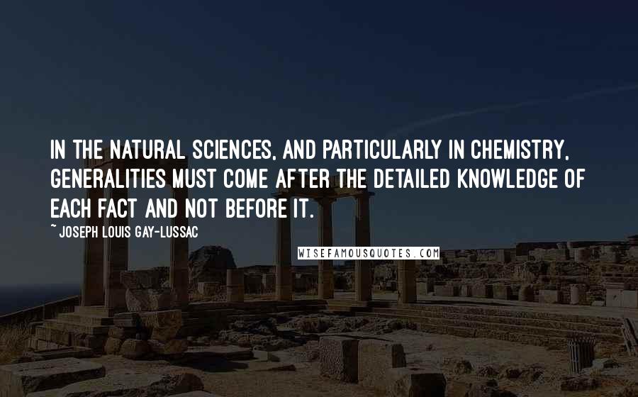 Joseph Louis Gay-Lussac Quotes: In the natural sciences, and particularly in chemistry, generalities must come after the detailed knowledge of each fact and not before it.