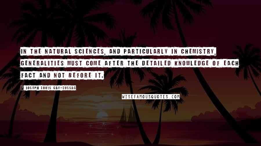 Joseph Louis Gay-Lussac Quotes: In the natural sciences, and particularly in chemistry, generalities must come after the detailed knowledge of each fact and not before it.