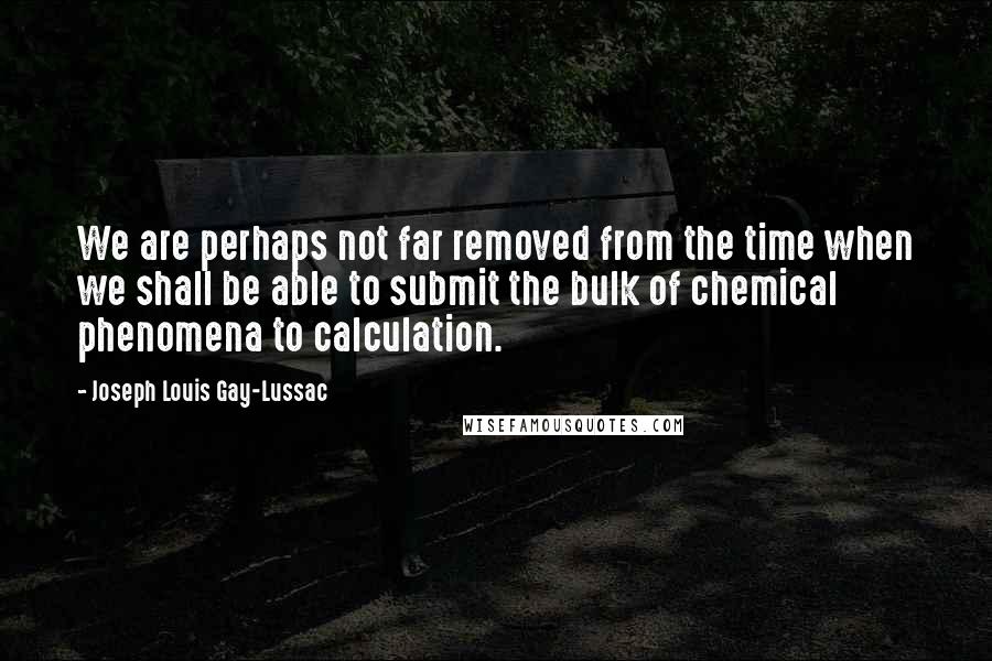 Joseph Louis Gay-Lussac Quotes: We are perhaps not far removed from the time when we shall be able to submit the bulk of chemical phenomena to calculation.