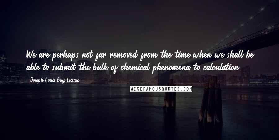 Joseph Louis Gay-Lussac Quotes: We are perhaps not far removed from the time when we shall be able to submit the bulk of chemical phenomena to calculation.