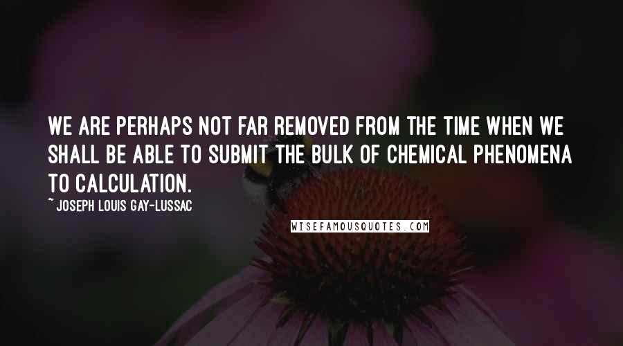 Joseph Louis Gay-Lussac Quotes: We are perhaps not far removed from the time when we shall be able to submit the bulk of chemical phenomena to calculation.