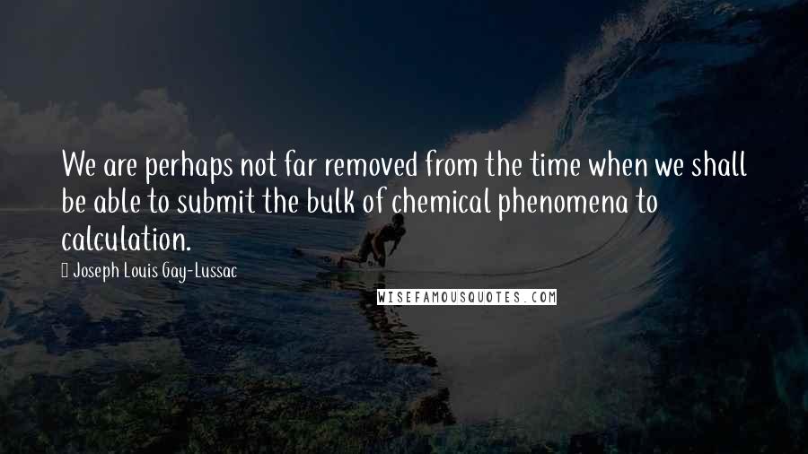 Joseph Louis Gay-Lussac Quotes: We are perhaps not far removed from the time when we shall be able to submit the bulk of chemical phenomena to calculation.