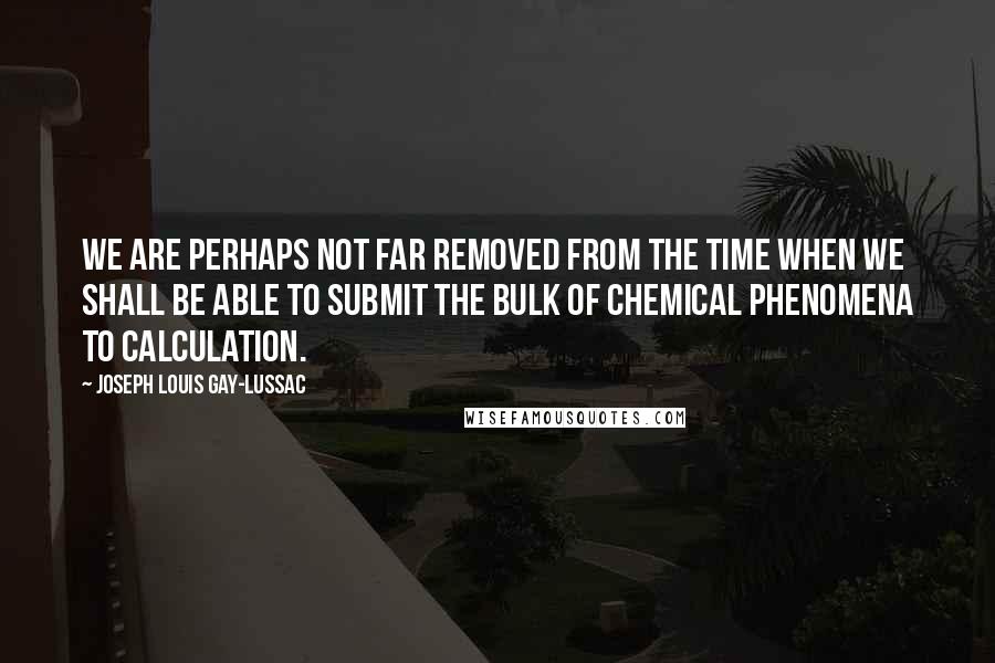 Joseph Louis Gay-Lussac Quotes: We are perhaps not far removed from the time when we shall be able to submit the bulk of chemical phenomena to calculation.