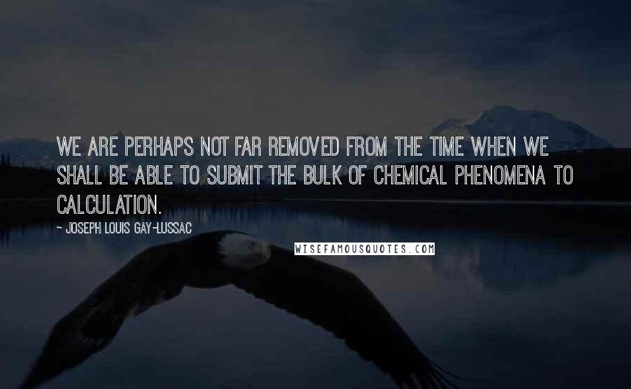 Joseph Louis Gay-Lussac Quotes: We are perhaps not far removed from the time when we shall be able to submit the bulk of chemical phenomena to calculation.