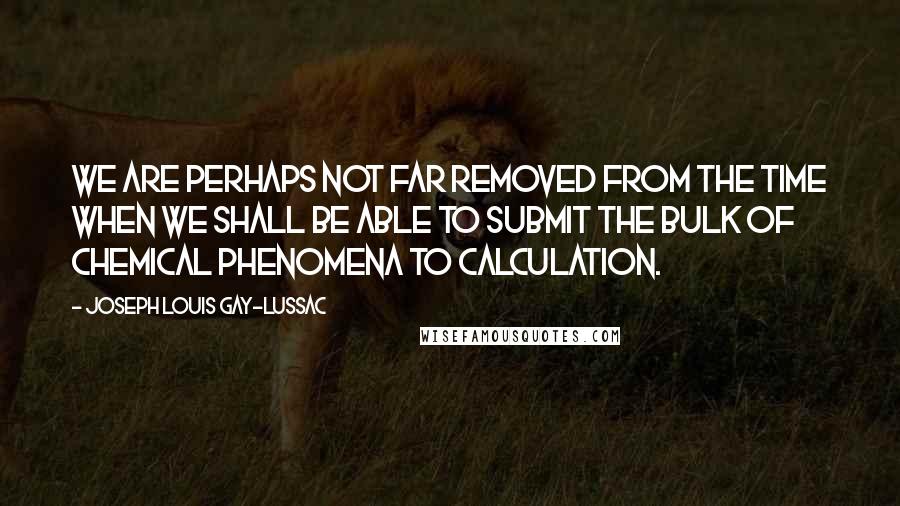 Joseph Louis Gay-Lussac Quotes: We are perhaps not far removed from the time when we shall be able to submit the bulk of chemical phenomena to calculation.