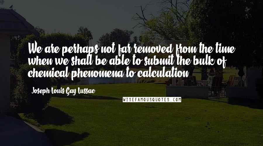 Joseph Louis Gay-Lussac Quotes: We are perhaps not far removed from the time when we shall be able to submit the bulk of chemical phenomena to calculation.